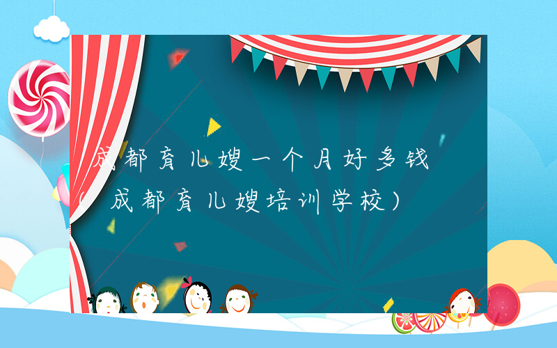 成都育儿嫂一个月好多钱 (成都育儿嫂培训学校)